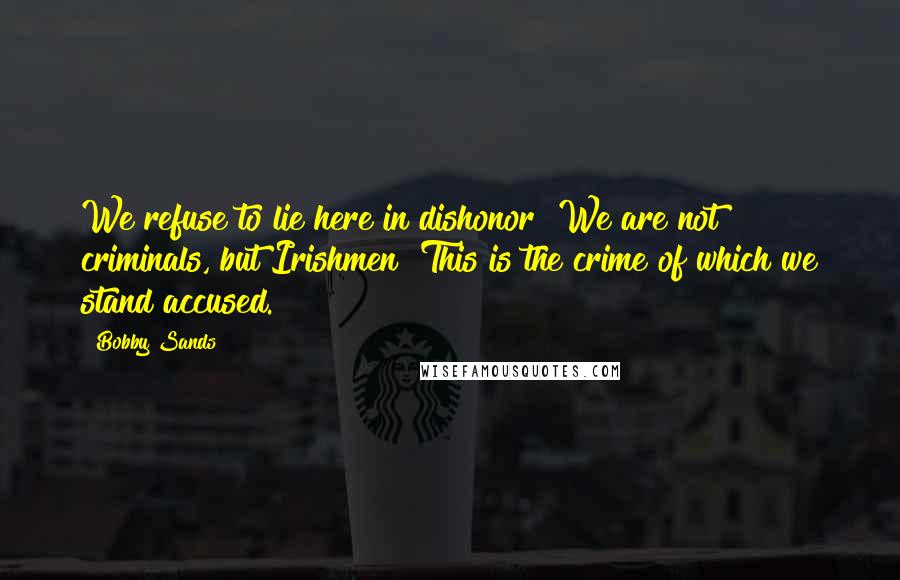 Bobby Sands Quotes: We refuse to lie here in dishonor! We are not criminals, but Irishmen! This is the crime of which we stand accused.