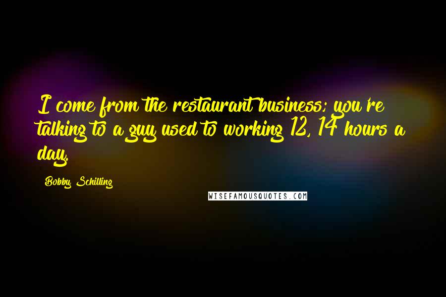 Bobby Schilling Quotes: I come from the restaurant business; you're talking to a guy used to working 12, 14 hours a day.