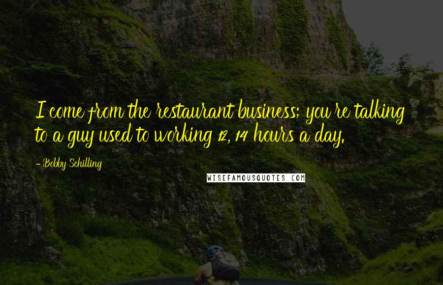 Bobby Schilling Quotes: I come from the restaurant business; you're talking to a guy used to working 12, 14 hours a day.