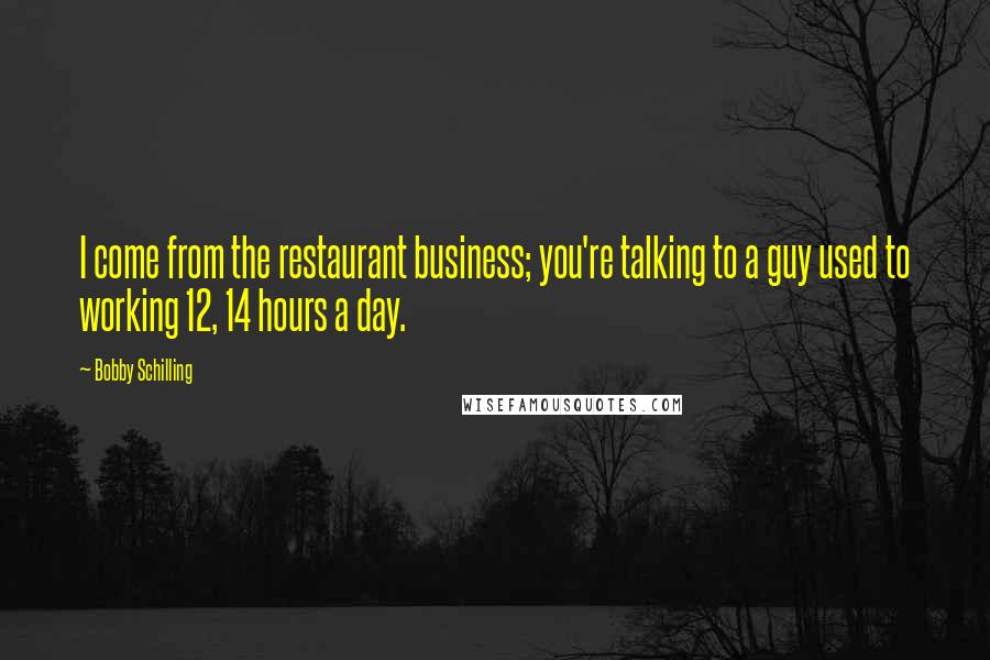 Bobby Schilling Quotes: I come from the restaurant business; you're talking to a guy used to working 12, 14 hours a day.