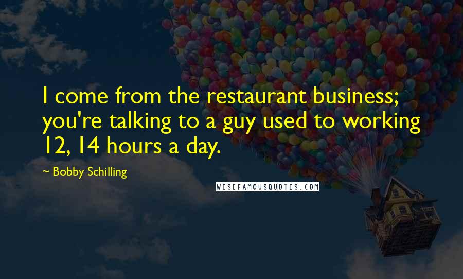 Bobby Schilling Quotes: I come from the restaurant business; you're talking to a guy used to working 12, 14 hours a day.