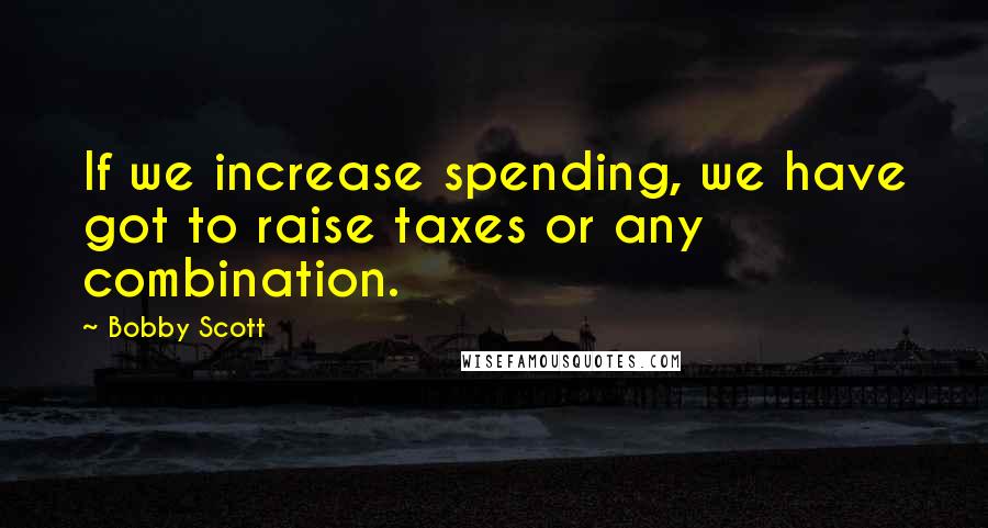 Bobby Scott Quotes: If we increase spending, we have got to raise taxes or any combination.