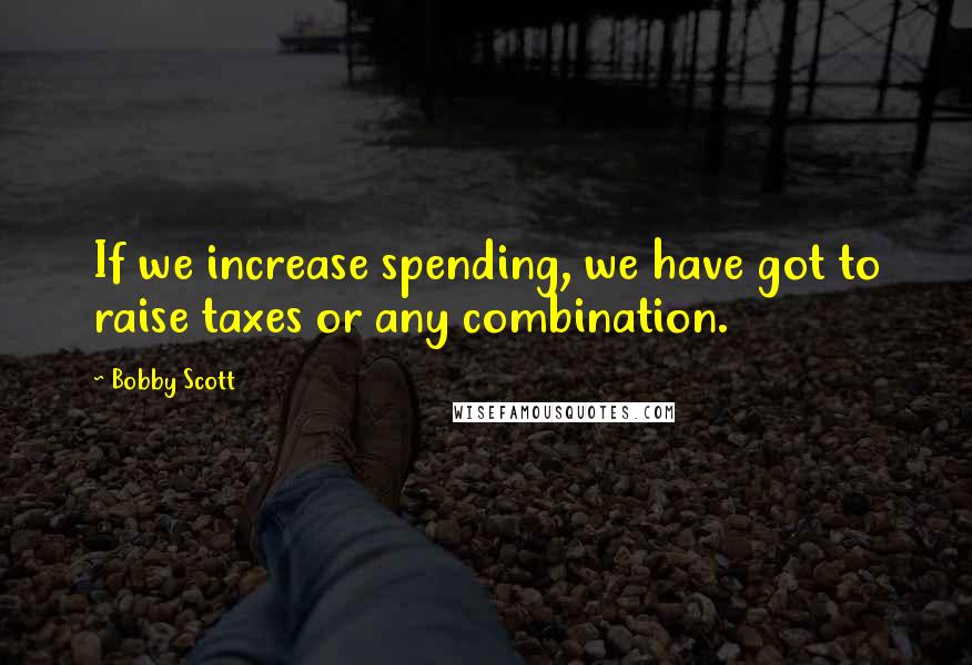 Bobby Scott Quotes: If we increase spending, we have got to raise taxes or any combination.