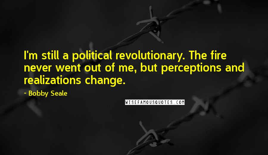 Bobby Seale Quotes: I'm still a political revolutionary. The fire never went out of me, but perceptions and realizations change.