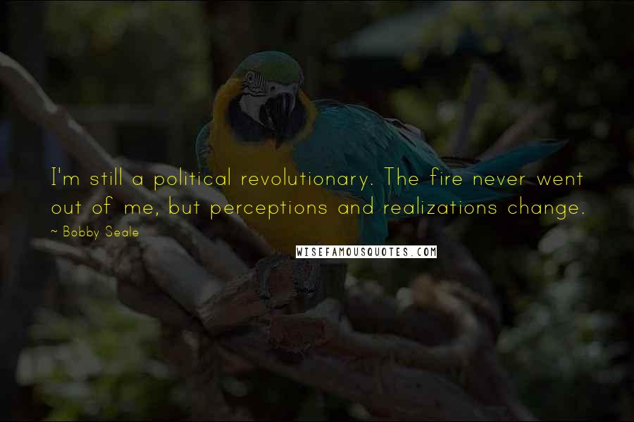 Bobby Seale Quotes: I'm still a political revolutionary. The fire never went out of me, but perceptions and realizations change.