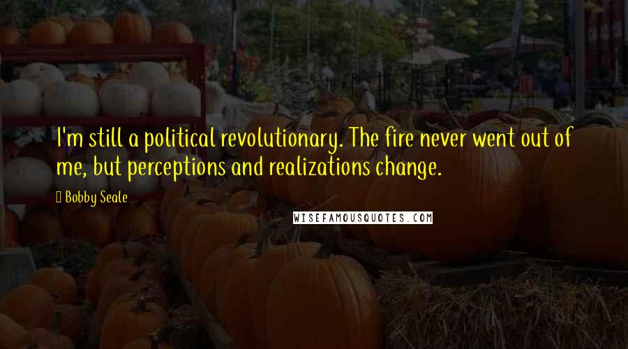 Bobby Seale Quotes: I'm still a political revolutionary. The fire never went out of me, but perceptions and realizations change.