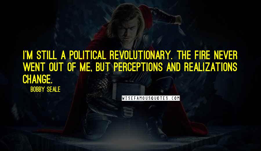 Bobby Seale Quotes: I'm still a political revolutionary. The fire never went out of me, but perceptions and realizations change.