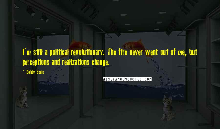 Bobby Seale Quotes: I'm still a political revolutionary. The fire never went out of me, but perceptions and realizations change.