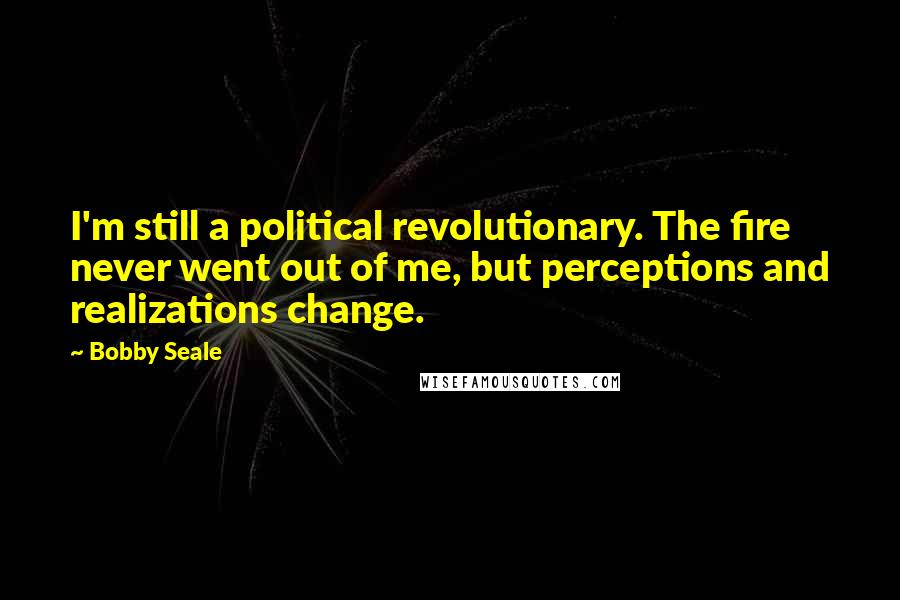 Bobby Seale Quotes: I'm still a political revolutionary. The fire never went out of me, but perceptions and realizations change.