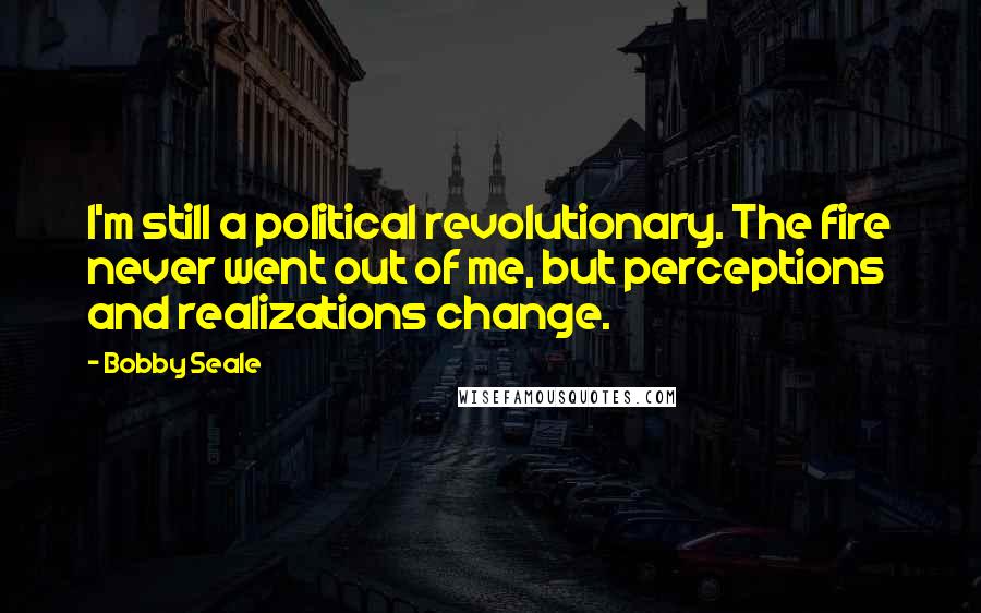 Bobby Seale Quotes: I'm still a political revolutionary. The fire never went out of me, but perceptions and realizations change.