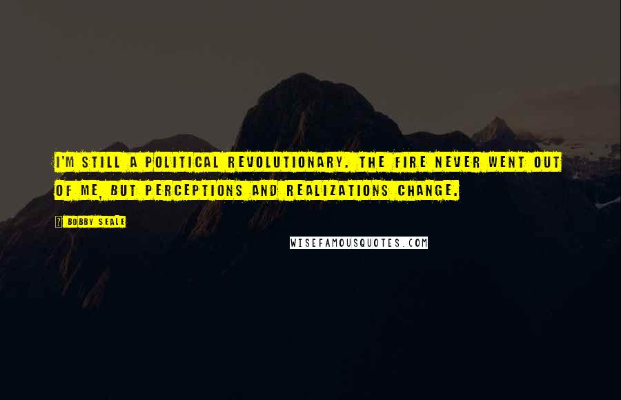 Bobby Seale Quotes: I'm still a political revolutionary. The fire never went out of me, but perceptions and realizations change.