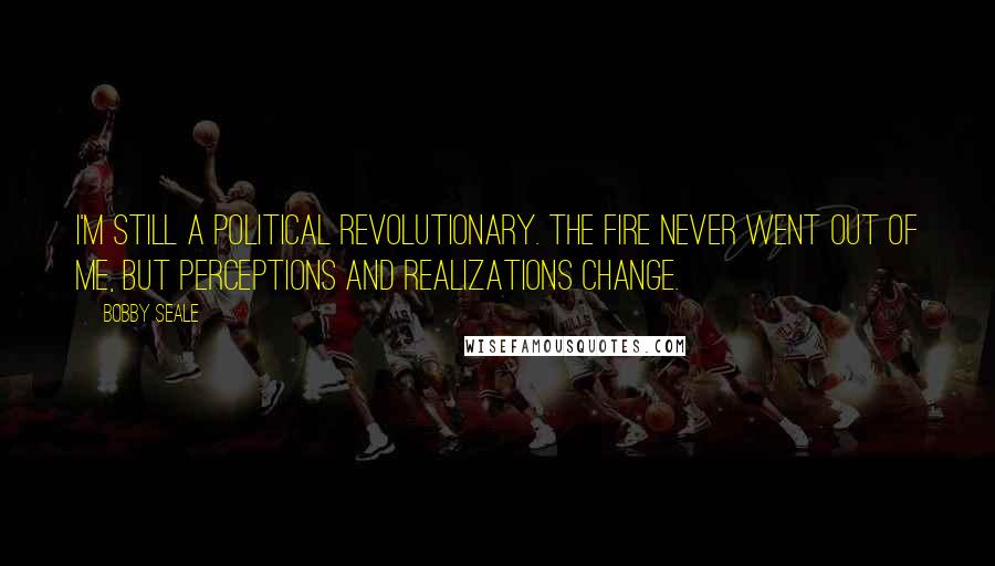 Bobby Seale Quotes: I'm still a political revolutionary. The fire never went out of me, but perceptions and realizations change.