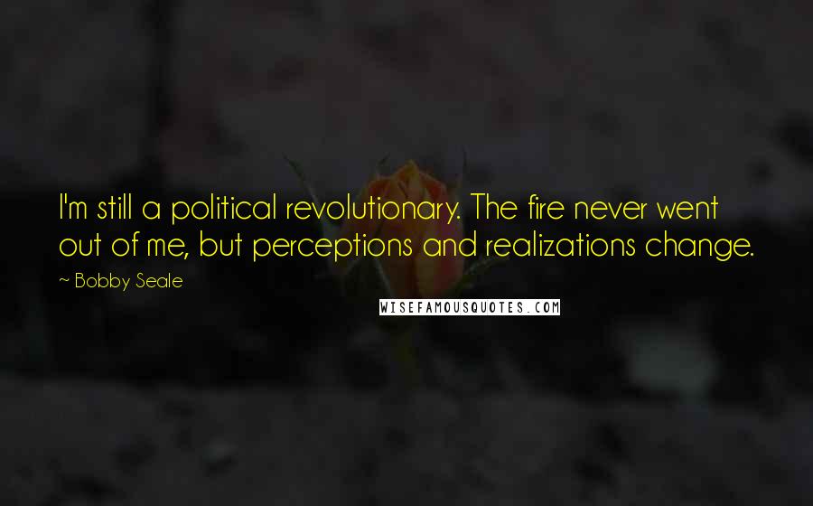 Bobby Seale Quotes: I'm still a political revolutionary. The fire never went out of me, but perceptions and realizations change.