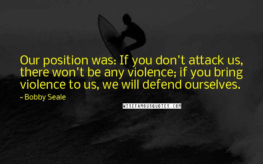 Bobby Seale Quotes: Our position was: If you don't attack us, there won't be any violence; if you bring violence to us, we will defend ourselves.
