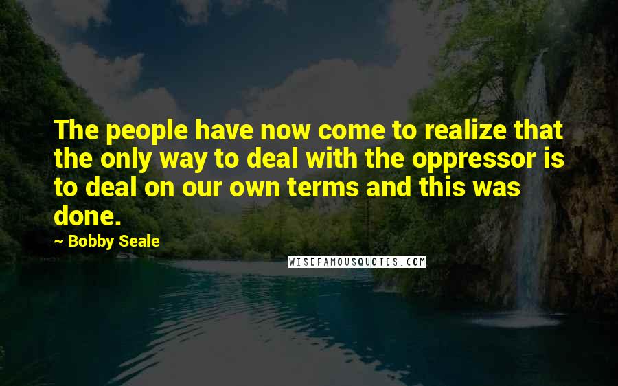 Bobby Seale Quotes: The people have now come to realize that the only way to deal with the oppressor is to deal on our own terms and this was done.