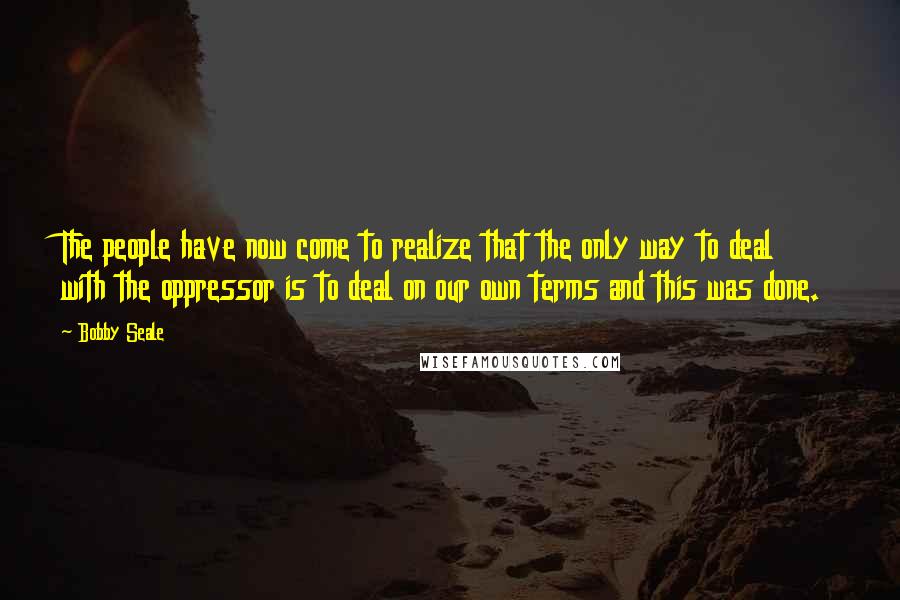 Bobby Seale Quotes: The people have now come to realize that the only way to deal with the oppressor is to deal on our own terms and this was done.