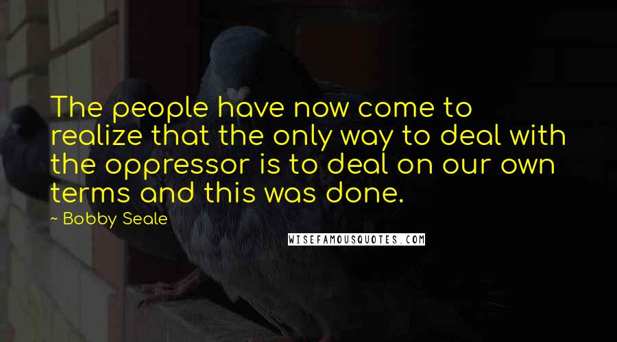 Bobby Seale Quotes: The people have now come to realize that the only way to deal with the oppressor is to deal on our own terms and this was done.