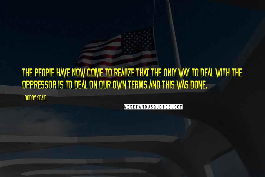 Bobby Seale Quotes: The people have now come to realize that the only way to deal with the oppressor is to deal on our own terms and this was done.