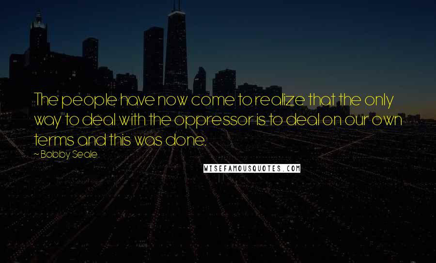 Bobby Seale Quotes: The people have now come to realize that the only way to deal with the oppressor is to deal on our own terms and this was done.