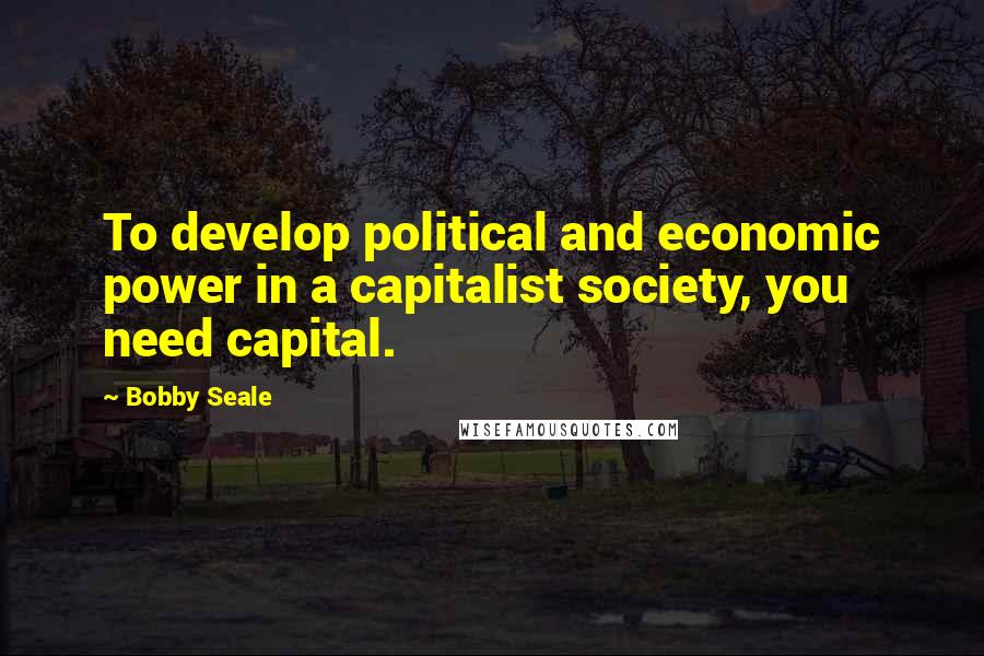 Bobby Seale Quotes: To develop political and economic power in a capitalist society, you need capital.