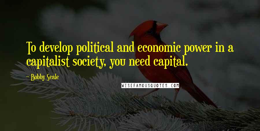 Bobby Seale Quotes: To develop political and economic power in a capitalist society, you need capital.