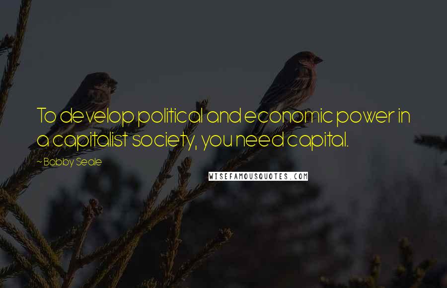 Bobby Seale Quotes: To develop political and economic power in a capitalist society, you need capital.