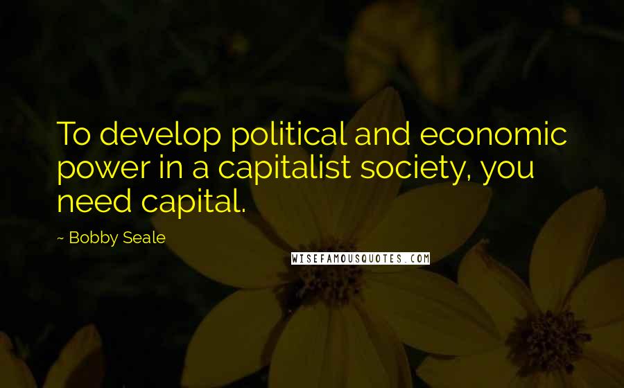 Bobby Seale Quotes: To develop political and economic power in a capitalist society, you need capital.