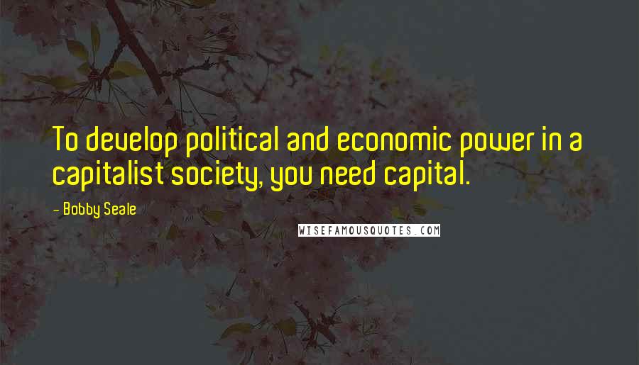 Bobby Seale Quotes: To develop political and economic power in a capitalist society, you need capital.