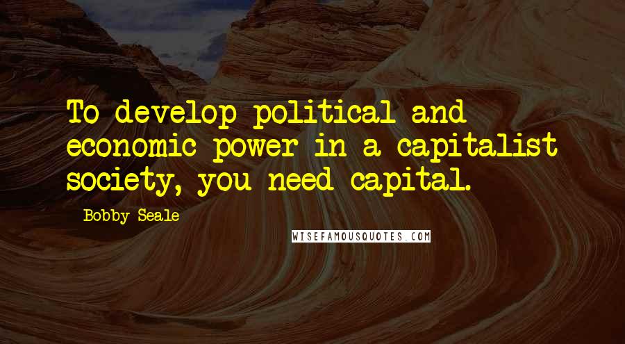 Bobby Seale Quotes: To develop political and economic power in a capitalist society, you need capital.