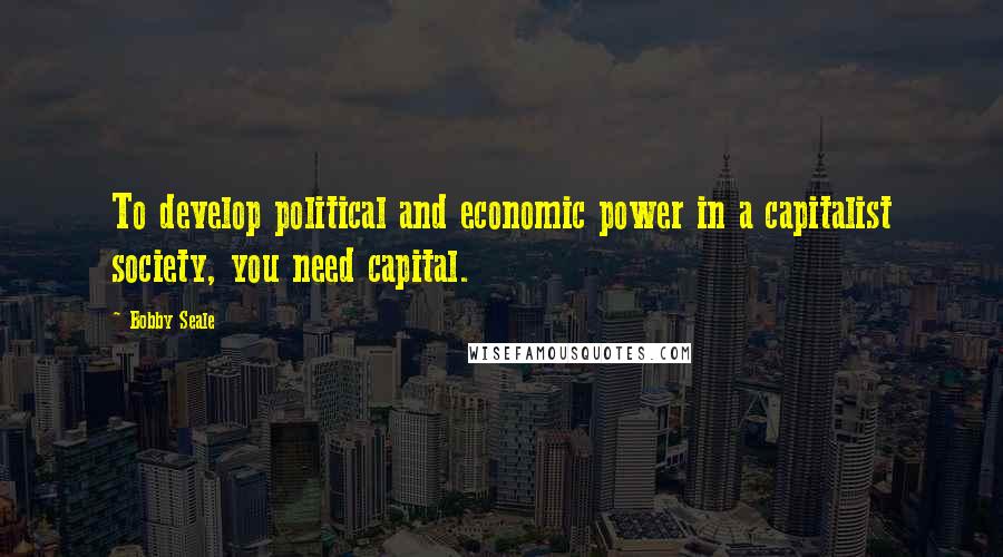 Bobby Seale Quotes: To develop political and economic power in a capitalist society, you need capital.