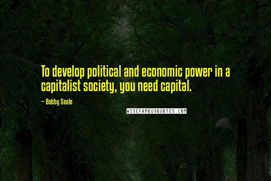 Bobby Seale Quotes: To develop political and economic power in a capitalist society, you need capital.