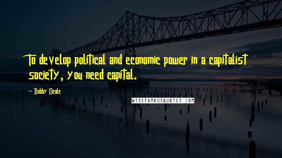 Bobby Seale Quotes: To develop political and economic power in a capitalist society, you need capital.