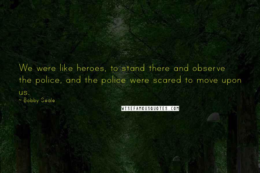 Bobby Seale Quotes: We were like heroes, to stand there and observe the police, and the police were scared to move upon us.