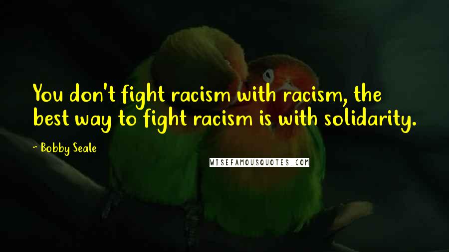 Bobby Seale Quotes: You don't fight racism with racism, the best way to fight racism is with solidarity.