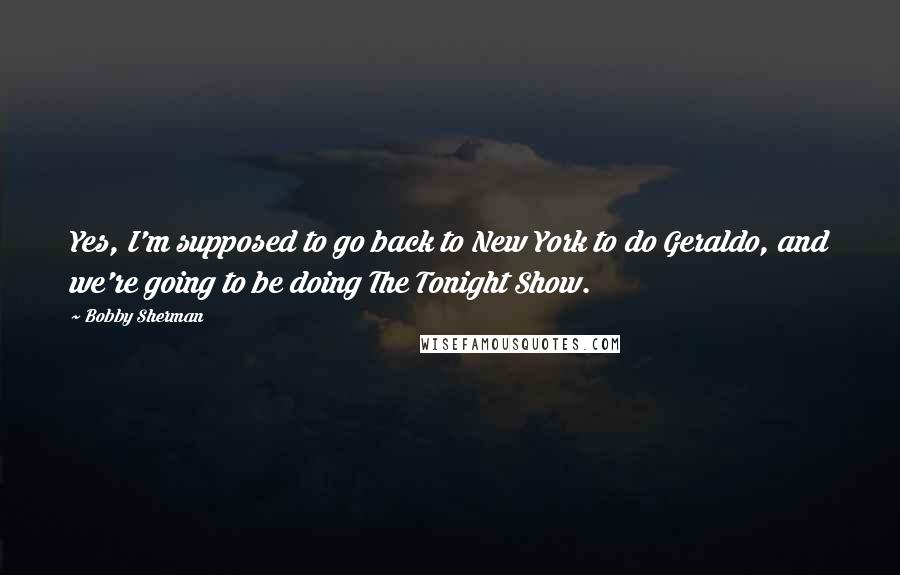 Bobby Sherman Quotes: Yes, I'm supposed to go back to New York to do Geraldo, and we're going to be doing The Tonight Show.