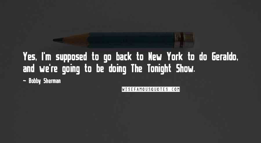 Bobby Sherman Quotes: Yes, I'm supposed to go back to New York to do Geraldo, and we're going to be doing The Tonight Show.