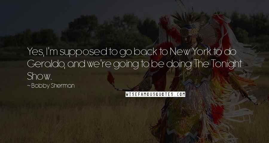 Bobby Sherman Quotes: Yes, I'm supposed to go back to New York to do Geraldo, and we're going to be doing The Tonight Show.