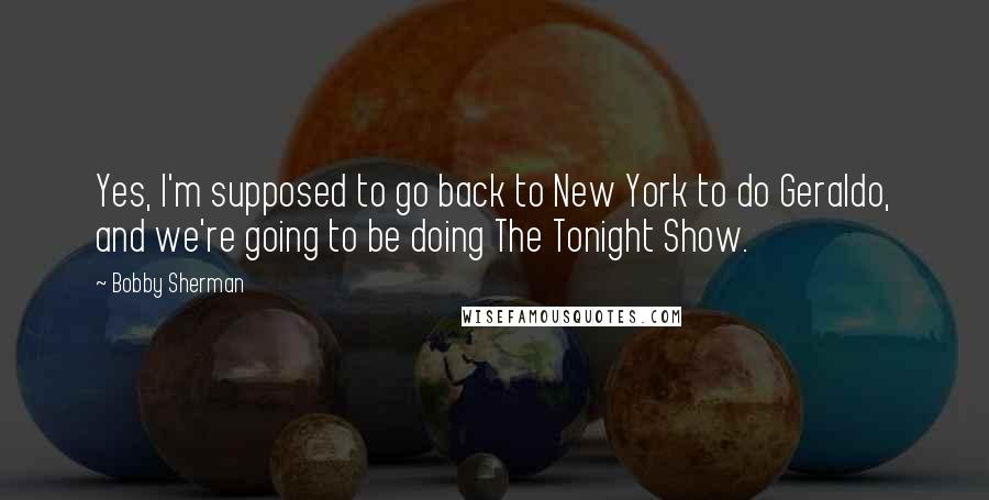 Bobby Sherman Quotes: Yes, I'm supposed to go back to New York to do Geraldo, and we're going to be doing The Tonight Show.