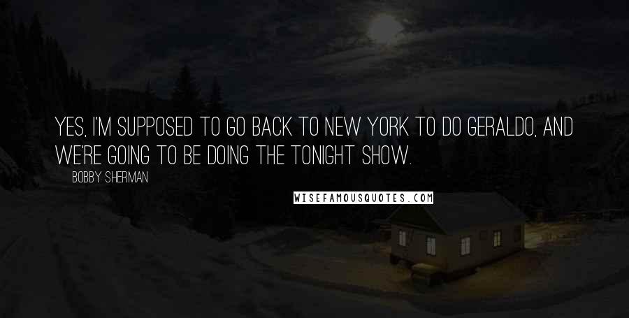 Bobby Sherman Quotes: Yes, I'm supposed to go back to New York to do Geraldo, and we're going to be doing The Tonight Show.