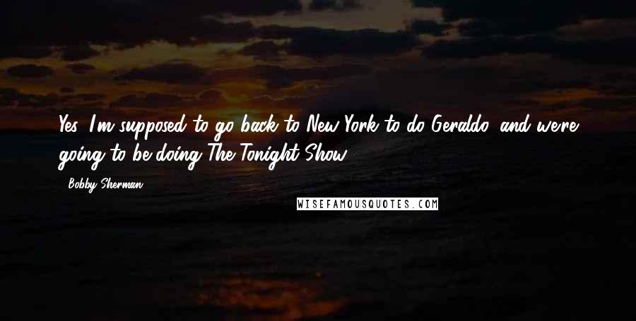 Bobby Sherman Quotes: Yes, I'm supposed to go back to New York to do Geraldo, and we're going to be doing The Tonight Show.