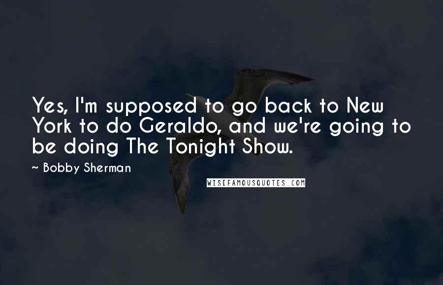 Bobby Sherman Quotes: Yes, I'm supposed to go back to New York to do Geraldo, and we're going to be doing The Tonight Show.