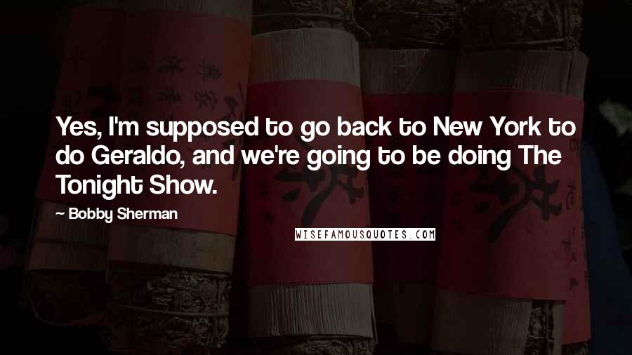 Bobby Sherman Quotes: Yes, I'm supposed to go back to New York to do Geraldo, and we're going to be doing The Tonight Show.