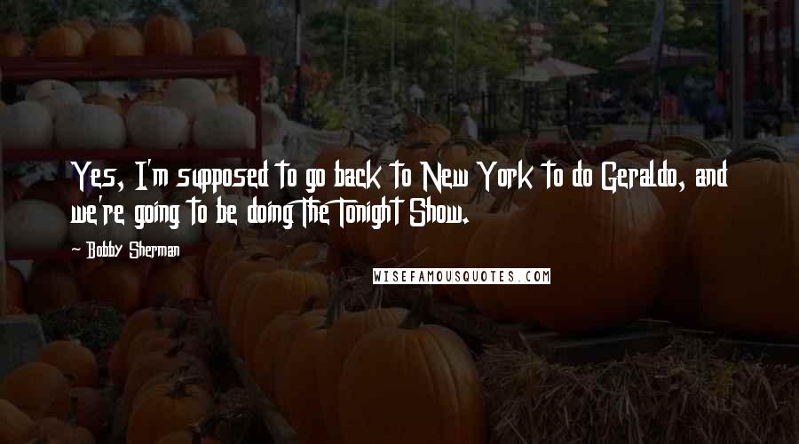 Bobby Sherman Quotes: Yes, I'm supposed to go back to New York to do Geraldo, and we're going to be doing The Tonight Show.