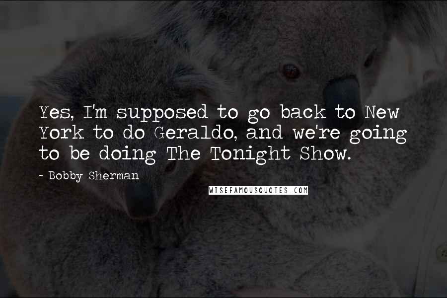 Bobby Sherman Quotes: Yes, I'm supposed to go back to New York to do Geraldo, and we're going to be doing The Tonight Show.