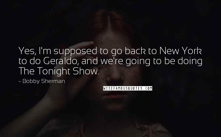 Bobby Sherman Quotes: Yes, I'm supposed to go back to New York to do Geraldo, and we're going to be doing The Tonight Show.