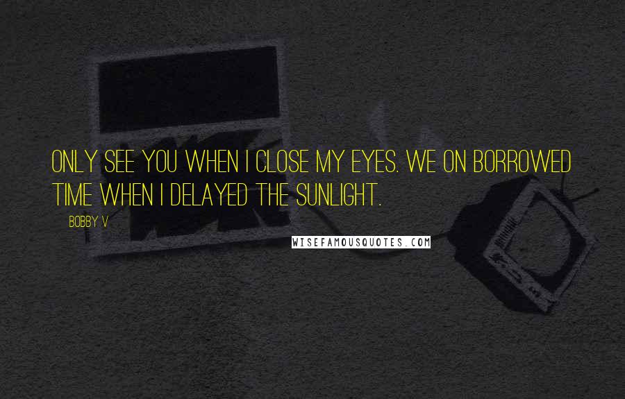 Bobby V Quotes: Only see you when I close my eyes. We on borrowed time when I delayed the sunlight.