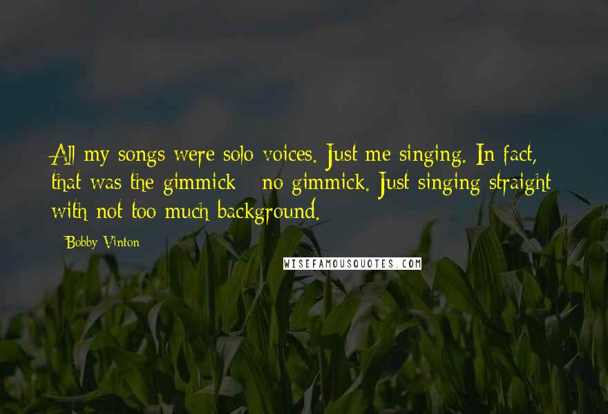 Bobby Vinton Quotes: All my songs were solo voices. Just me singing. In fact, that was the gimmick - no gimmick. Just singing straight with not too much background.