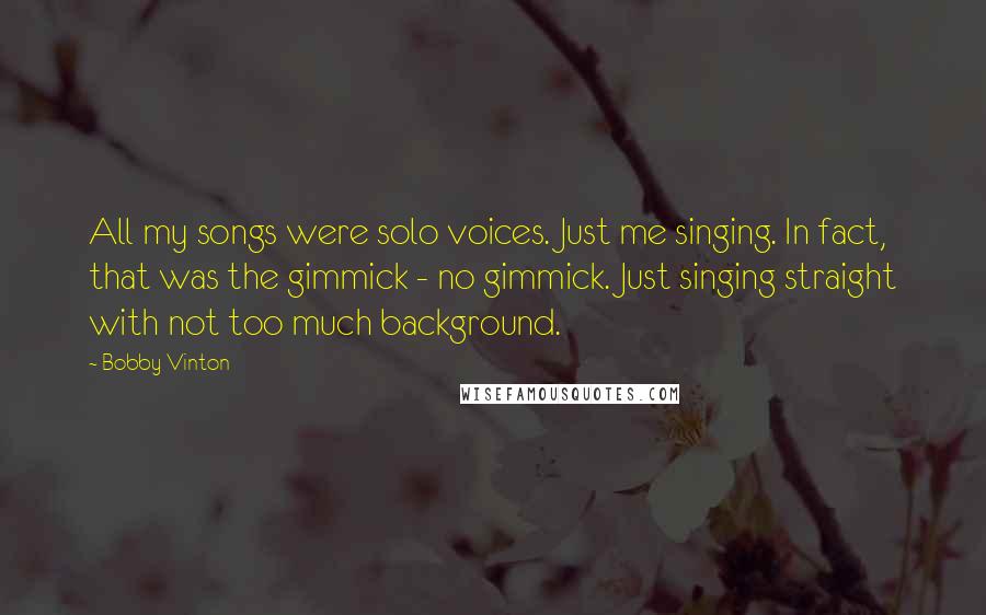Bobby Vinton Quotes: All my songs were solo voices. Just me singing. In fact, that was the gimmick - no gimmick. Just singing straight with not too much background.