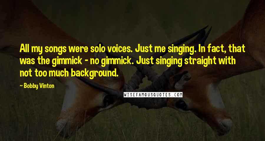 Bobby Vinton Quotes: All my songs were solo voices. Just me singing. In fact, that was the gimmick - no gimmick. Just singing straight with not too much background.