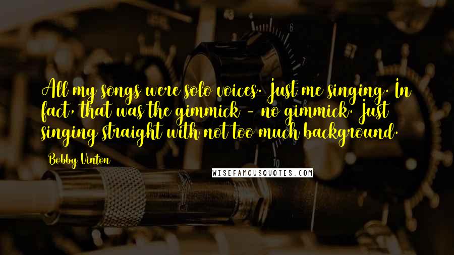 Bobby Vinton Quotes: All my songs were solo voices. Just me singing. In fact, that was the gimmick - no gimmick. Just singing straight with not too much background.